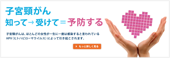 子宮頸がん　知って→受けて=予防する　子宮頸がんは、ほとんどの女性が一生に一度は感染すると言われているHPV（ヒトハピローマウイルス）によって引き起こされます。