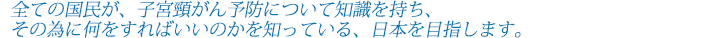 全ての国民が、子宮頸がん予防についての知識を持ち、その為に何をすればいいのかを知っている、日本を目指します。